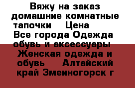 Вяжу на заказ домашние комнатные тапочки. › Цена ­ 800 - Все города Одежда, обувь и аксессуары » Женская одежда и обувь   . Алтайский край,Змеиногорск г.